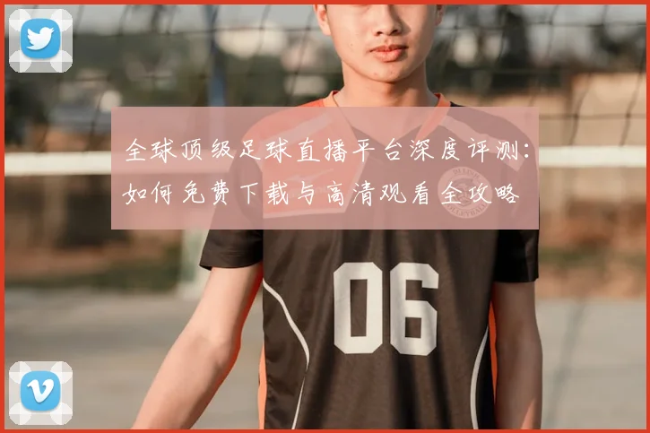 全球顶级足球直播平台深度评测:如何免费下载与高清观看全攻略