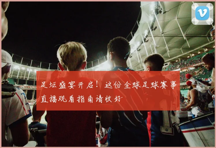 足坛盛宴开启！这份全球足球赛事直播观看指南请收好
