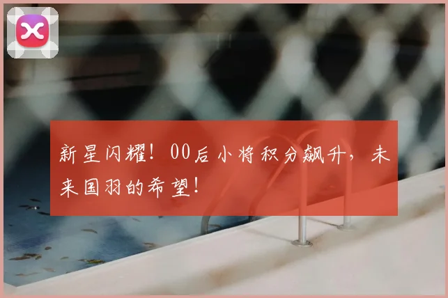 新星闪耀！00后小将积分飙升，未来国羽的希望！