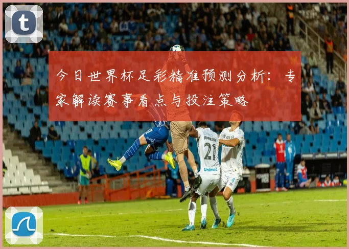 今日世界杯足彩精准预测分析：专家解读赛事看点与投注策略