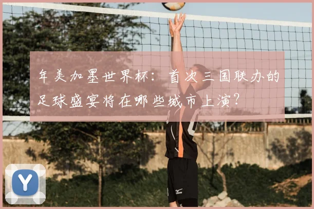 年美加墨世界杯：首次三国联办的足球盛宴将在哪些城市上演？
