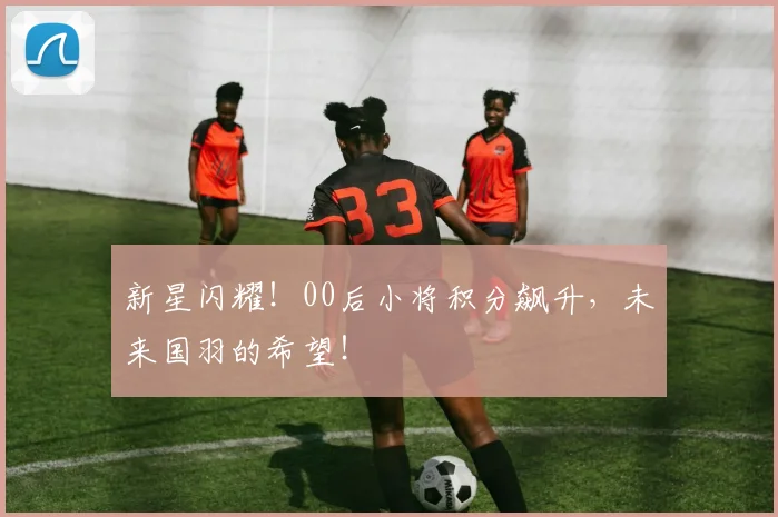 新星闪耀!00后小将积分飙升,未来国羽的希望!