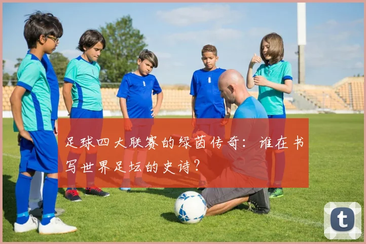 足球四大联赛的绿茵传奇：谁在书写世界足坛的史诗？