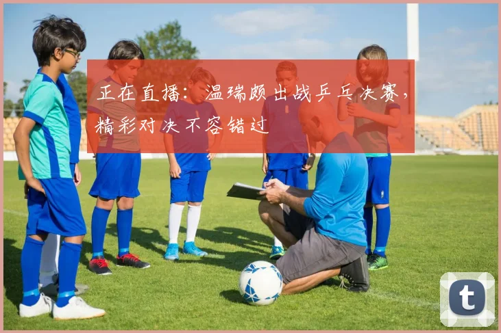 正在直播:温瑞颇出战乒乓决赛,精彩对决不容错过