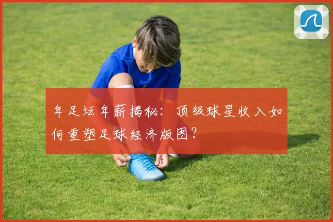 年足坛年薪揭秘：顶级球星收入如何重塑足球经济版图？