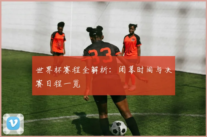 世界杯赛程全解析:闭幕时间与决赛日程一览