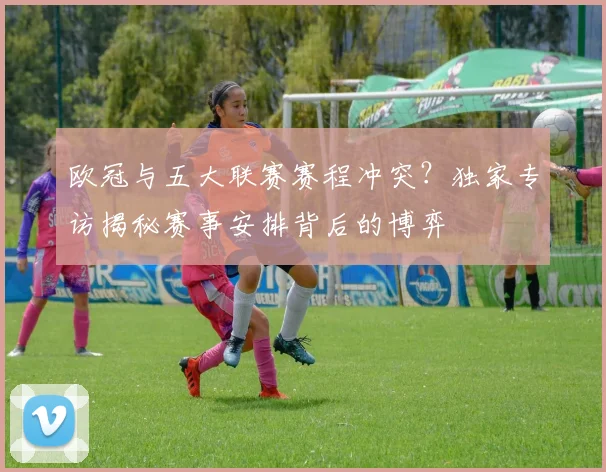 欧冠与五大联赛赛程冲突？独家专访揭秘赛事安排背后的博弈